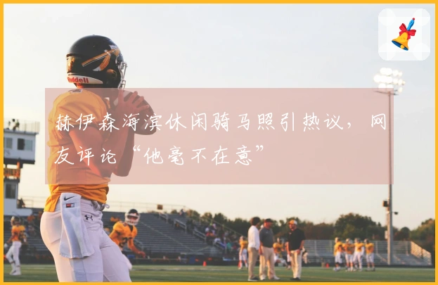 赫伊森海滨休闲骑马照引热议，网友评论“他毫不在意”